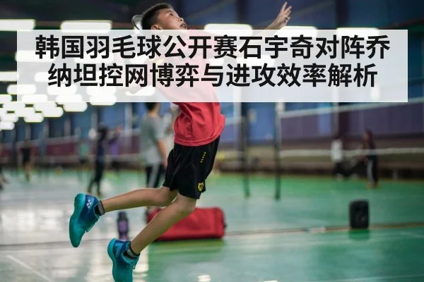 韩国羽毛球公开赛石宇奇对阵乔纳坦控网博弈与进攻效率解析