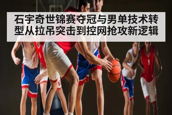 石宇奇世锦赛夺冠与男单技术转型从拉吊突击到控网抢攻新逻辑