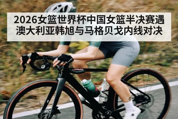 2026女篮世界杯中国女篮半决赛遇澳大利亚韩旭与马格贝戈内线对决