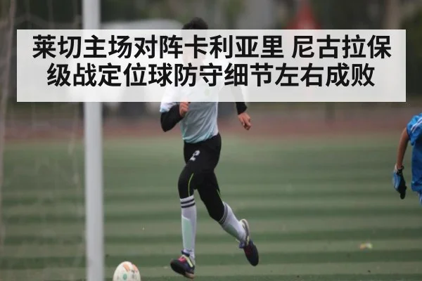 莱切主场对阵卡利亚里 尼古拉保级战定位球防守细节左右成败